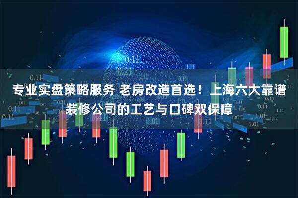 专业实盘策略服务 老房改造首选！上海六大靠谱装修公司的工艺与口碑双保障