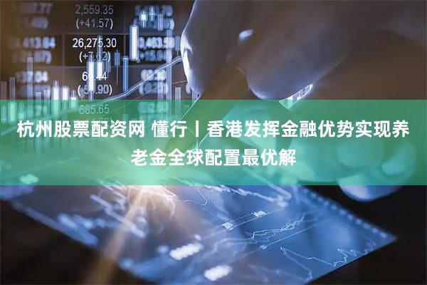 杭州股票配资网 懂行丨香港发挥金融优势实现养老金全球配置最优解
