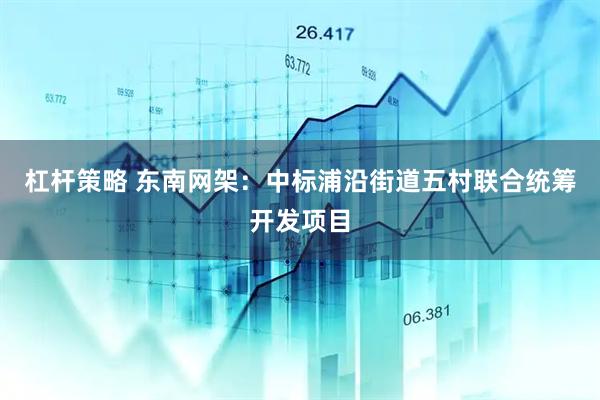 杠杆策略 东南网架：中标浦沿街道五村联合统筹开发项目