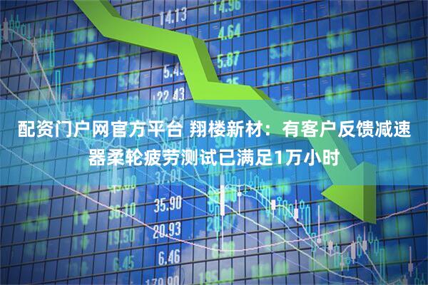 配资门户网官方平台 翔楼新材：有客户反馈减速器柔轮疲劳测试已满足1万小时