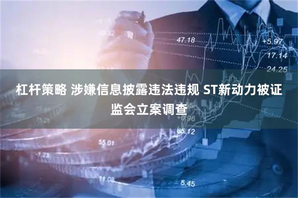 杠杆策略 涉嫌信息披露违法违规 ST新动力被证监会立案调查