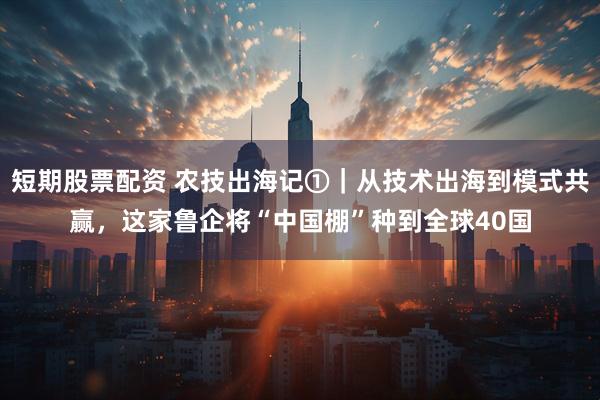 短期股票配资 农技出海记①｜从技术出海到模式共赢，这家鲁企将“中国棚”种到全球40国