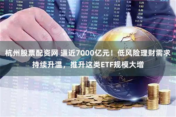 杭州股票配资网 逼近7000亿元！低风险理财需求持续升温，推升这类ETF规模大增