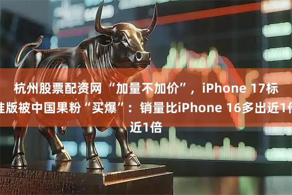 杭州股票配资网 “加量不加价”，iPhone 17标准版被中国果粉“买爆”：销量比iPhone 16多出近1倍