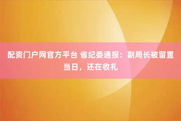 配资门户网官方平台 省纪委通报：副局长被留置当日，还在收礼