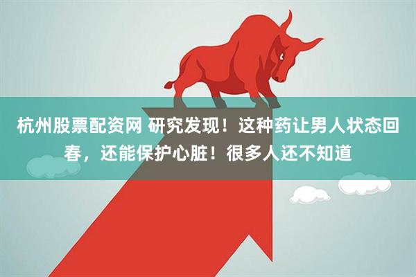 杭州股票配资网 研究发现！这种药让男人状态回春，还能保护心脏！很多人还不知道