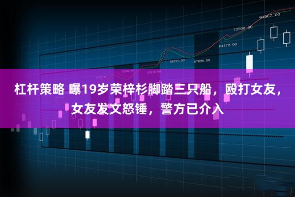 杠杆策略 曝19岁荣梓杉脚踏三只船，殴打女友，女友发文怒锤，警方已介入