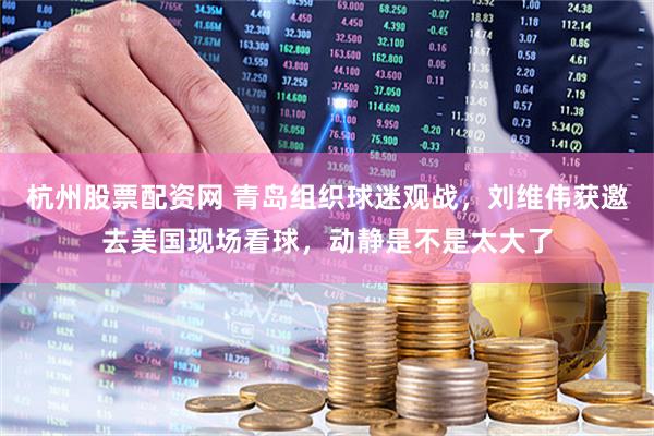 杭州股票配资网 青岛组织球迷观战，刘维伟获邀去美国现场看球，动静是不是太大了