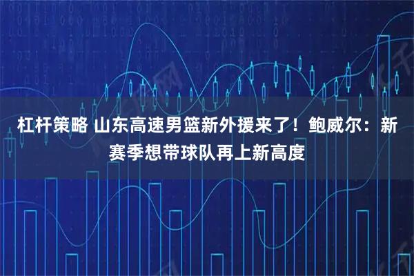 杠杆策略 山东高速男篮新外援来了！鲍威尔：新赛季想带球队再上新高度