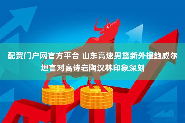配资门户网官方平台 山东高速男篮新外援鲍威尔坦言对高诗岩陶汉林印象深刻