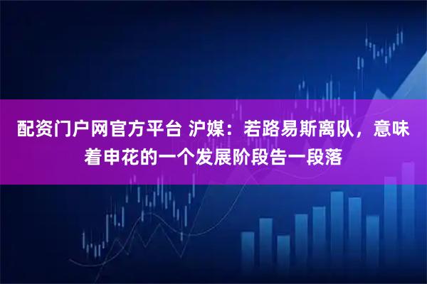 配资门户网官方平台 沪媒：若路易斯离队，意味着申花的一个发展阶段告一段落