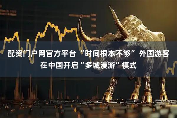 配资门户网官方平台 “时间根本不够” 外国游客在中国开启“多城漫游”模式