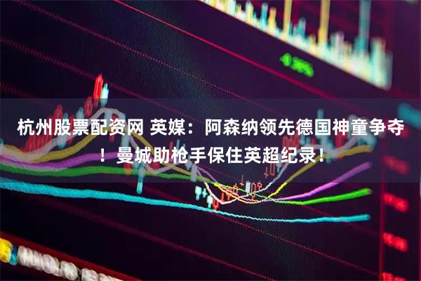 杭州股票配资网 英媒：阿森纳领先德国神童争夺！曼城助枪手保住英超纪录！