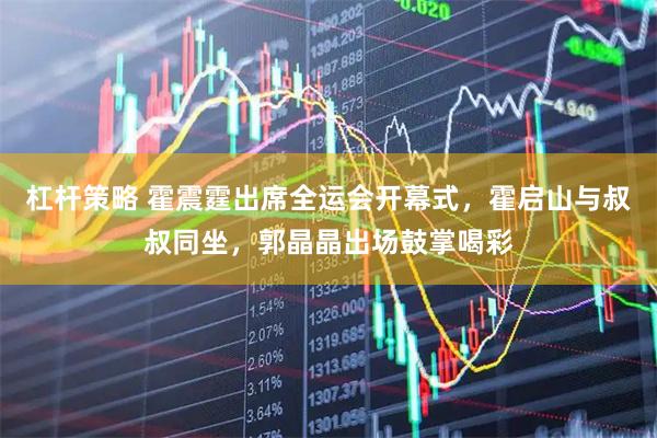 杠杆策略 霍震霆出席全运会开幕式，霍启山与叔叔同坐，郭晶晶出场鼓掌喝彩