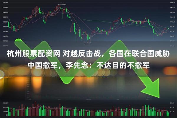 杭州股票配资网 对越反击战，各国在联合国威胁中国撤军，李先念：不达目的不撤军