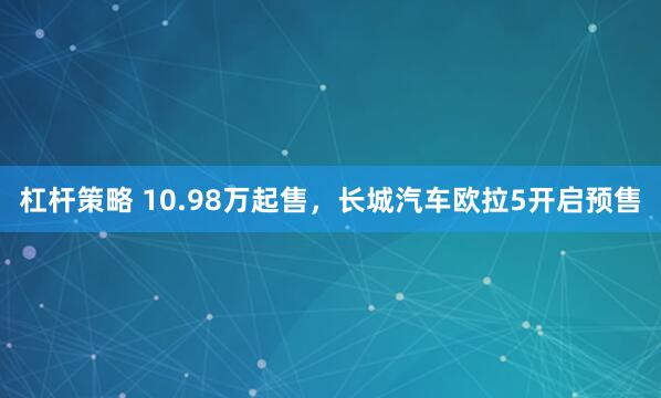 杠杆策略 10.98万起售，长城汽车欧拉5开启预售