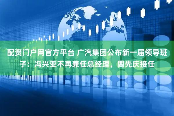 配资门户网官方平台 广汽集团公布新一届领导班子：冯兴亚不再兼任总经理，閤先庆接任