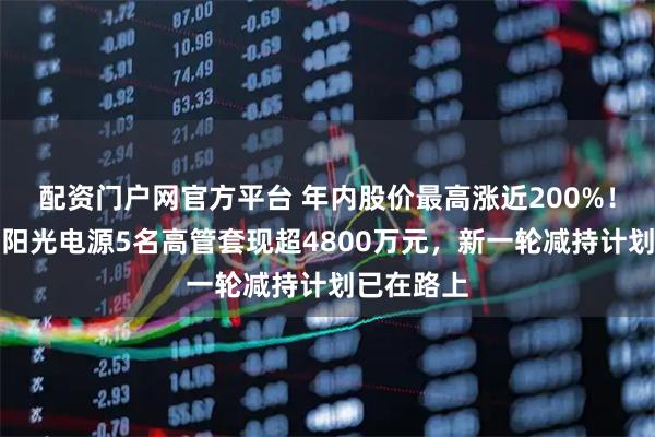配资门户网官方平台 年内股价最高涨近200%！储能龙头阳光电源5名高管套现超4800万元，新一轮减持计划已在路上