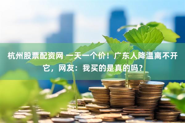 杭州股票配资网 一天一个价！广东人降温离不开它，网友：我买的是真的吗？