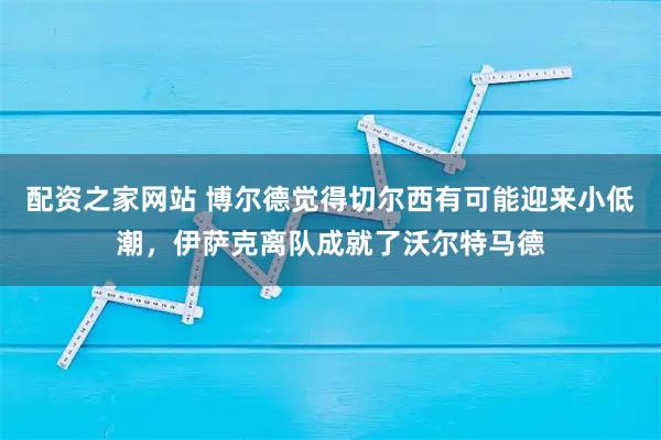 配资之家网站 博尔德觉得切尔西有可能迎来小低潮，伊萨克离队成就了沃尔特马德