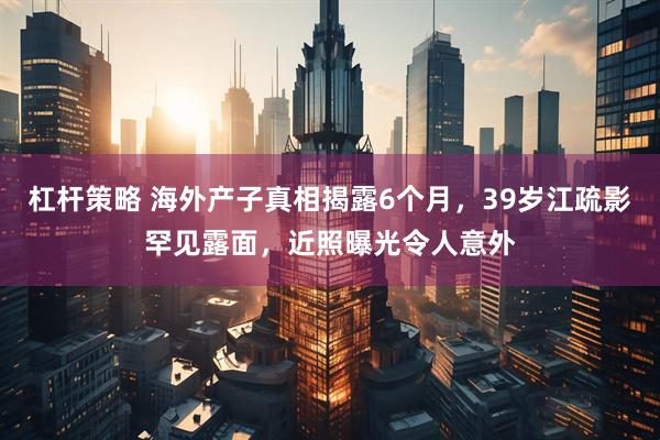 杠杆策略 海外产子真相揭露6个月，39岁江疏影罕见露面，近照曝光令人意外