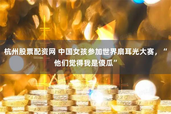 杭州股票配资网 中国女孩参加世界扇耳光大赛，“他们觉得我是傻瓜”