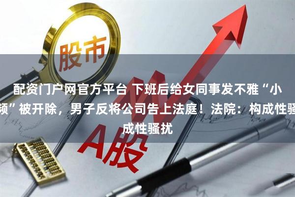 配资门户网官方平台 下班后给女同事发不雅“小视频”被开除，男子反将公司告上法庭！法院：构成性骚扰