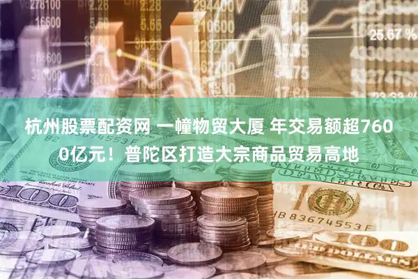 杭州股票配资网 一幢物贸大厦 年交易额超7600亿元！普陀区打造大宗商品贸易高地
