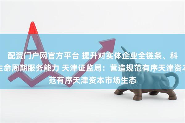 配资门户网官方平台 提升对实体企业全链条、科技企业全生命周期服务能力 天津证监局：营造规范有序天津资本市场生态