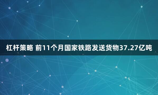杠杆策略 前11个月国家铁路发送货物37.27亿吨