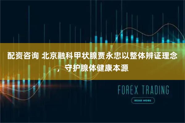 配资咨询 北京融科甲状腺贾永忠以整体辨证理念，守护腺体健康本源