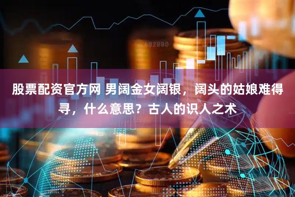 股票配资官方网 男阔金女阔银，阔头的姑娘难得寻，什么意思？古人的识人之术