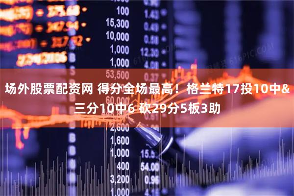 场外股票配资网 得分全场最高！格兰特17投10中&三分10中6 砍29分5板3助