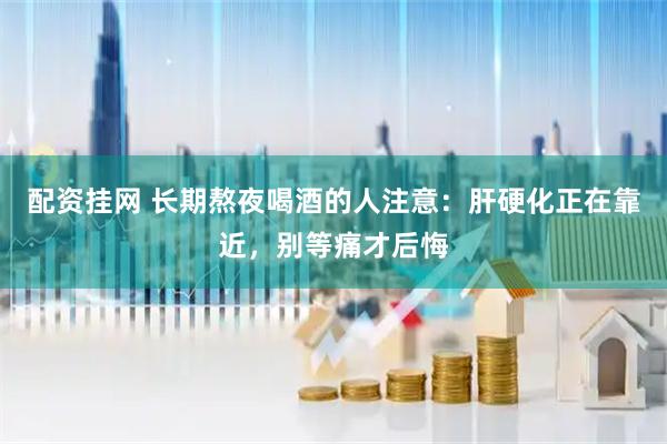 配资挂网 长期熬夜喝酒的人注意：肝硬化正在靠近，别等痛才后悔