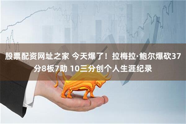 股票配资网址之家 今天爆了！拉梅拉·鲍尔爆砍37分8板7助 10三分创个人生涯纪录