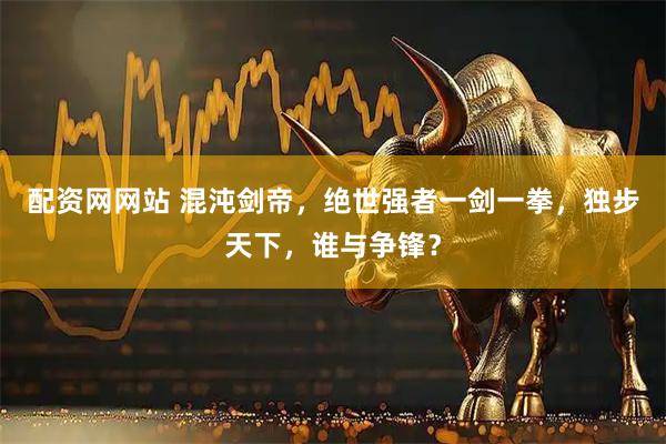 配资网网站 混沌剑帝，绝世强者一剑一拳，独步天下，谁与争锋？
