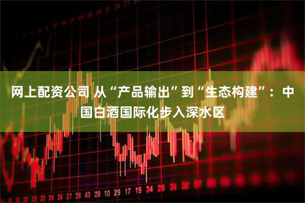 网上配资公司 从“产品输出”到“生态构建”：中国白酒国际化步入深水区