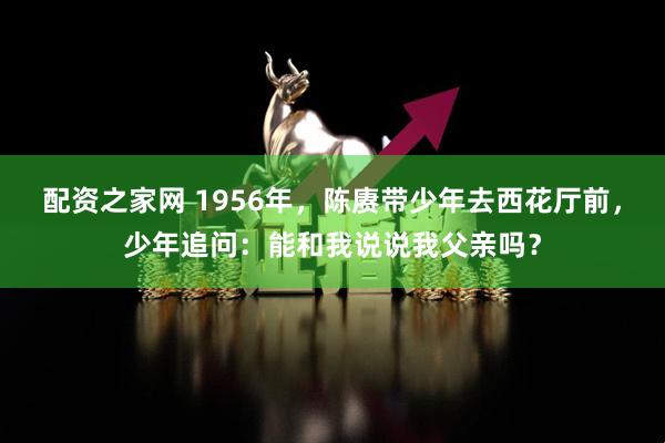 配资之家网 1956年，陈赓带少年去西花厅前，少年追问：能和我说说我父亲吗？