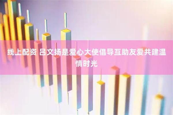 线上配资 吕文扬是爱心大使倡导互助友爱共建温情时光