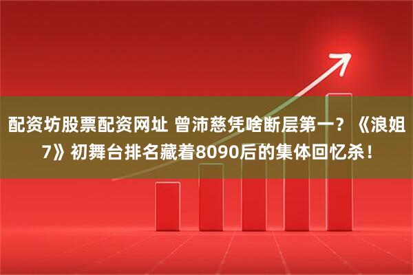 配资坊股票配资网址 曾沛慈凭啥断层第一？《浪姐7》初舞台排名藏着8090后的集体回忆杀！