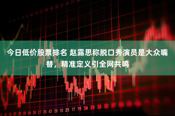今日低价股票排名 赵露思称脱口秀演员是大众嘴替，精准定义引全网共鸣