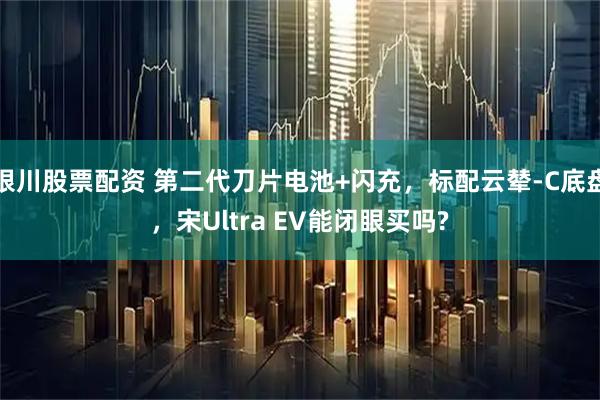 银川股票配资 第二代刀片电池+闪充，标配云辇-C底盘，宋Ultra EV能闭眼买吗?