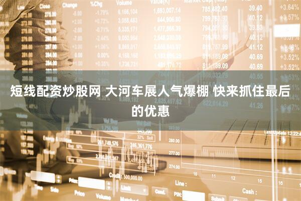 短线配资炒股网 大河车展人气爆棚 快来抓住最后的优惠