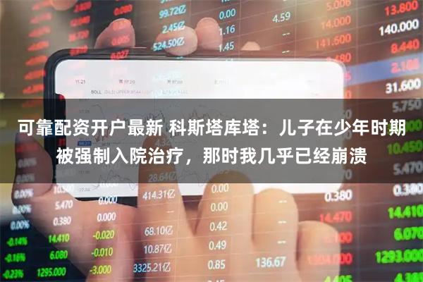 可靠配资开户最新 科斯塔库塔：儿子在少年时期被强制入院治疗，那时我几乎已经崩溃