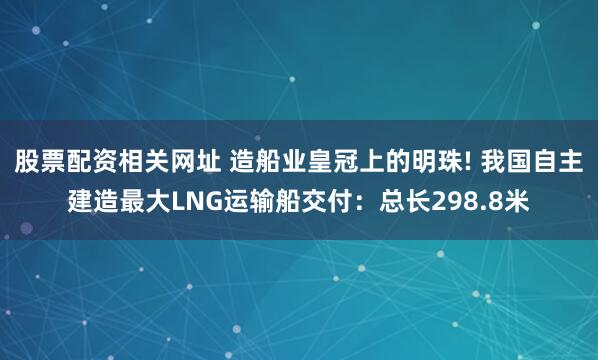股票配资相关网址 造船业皇冠上的明珠! 我国自主建造最大LNG运输船交付：总长298.8米