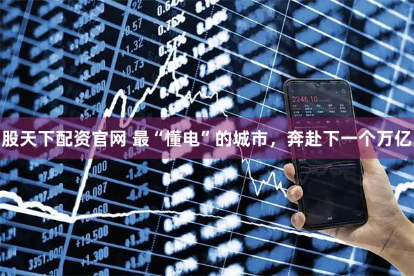 股天下配资官网 最“懂电”的城市，奔赴下一个万亿