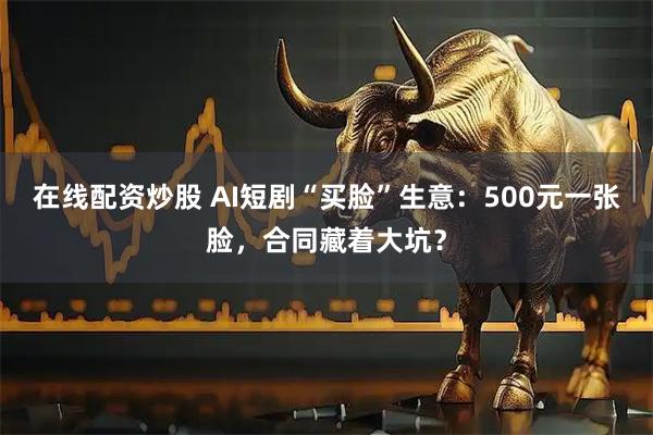 在线配资炒股 AI短剧“买脸”生意：500元一张脸，合同藏着大坑？