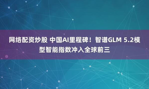 网络配资炒股 中国AI里程碑！智谱GLM 5.2模型智能指数冲入全球前三