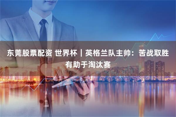东莞股票配资 世界杯｜英格兰队主帅：苦战取胜有助于淘汰赛