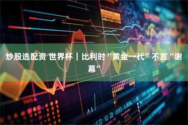 炒股选配资 世界杯｜比利时“黄金一代”不言“谢幕”